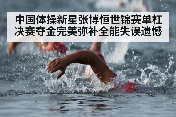 中国体操新星张博恒世锦赛单杠决赛夺金完美弥补全能失误遗憾