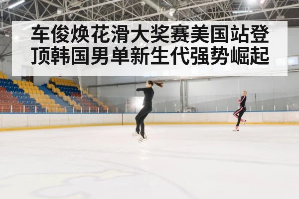 车俊焕花滑大奖赛美国站登顶韩国男单新生代强势崛起