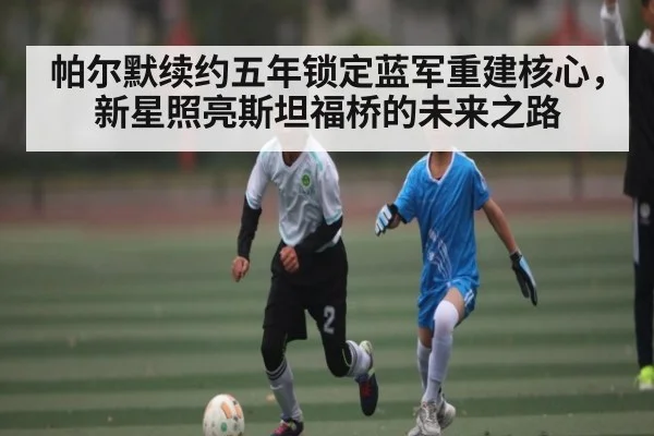 帕尔默续约五年锁定蓝军重建核心,新星照亮斯坦福桥的未来之路